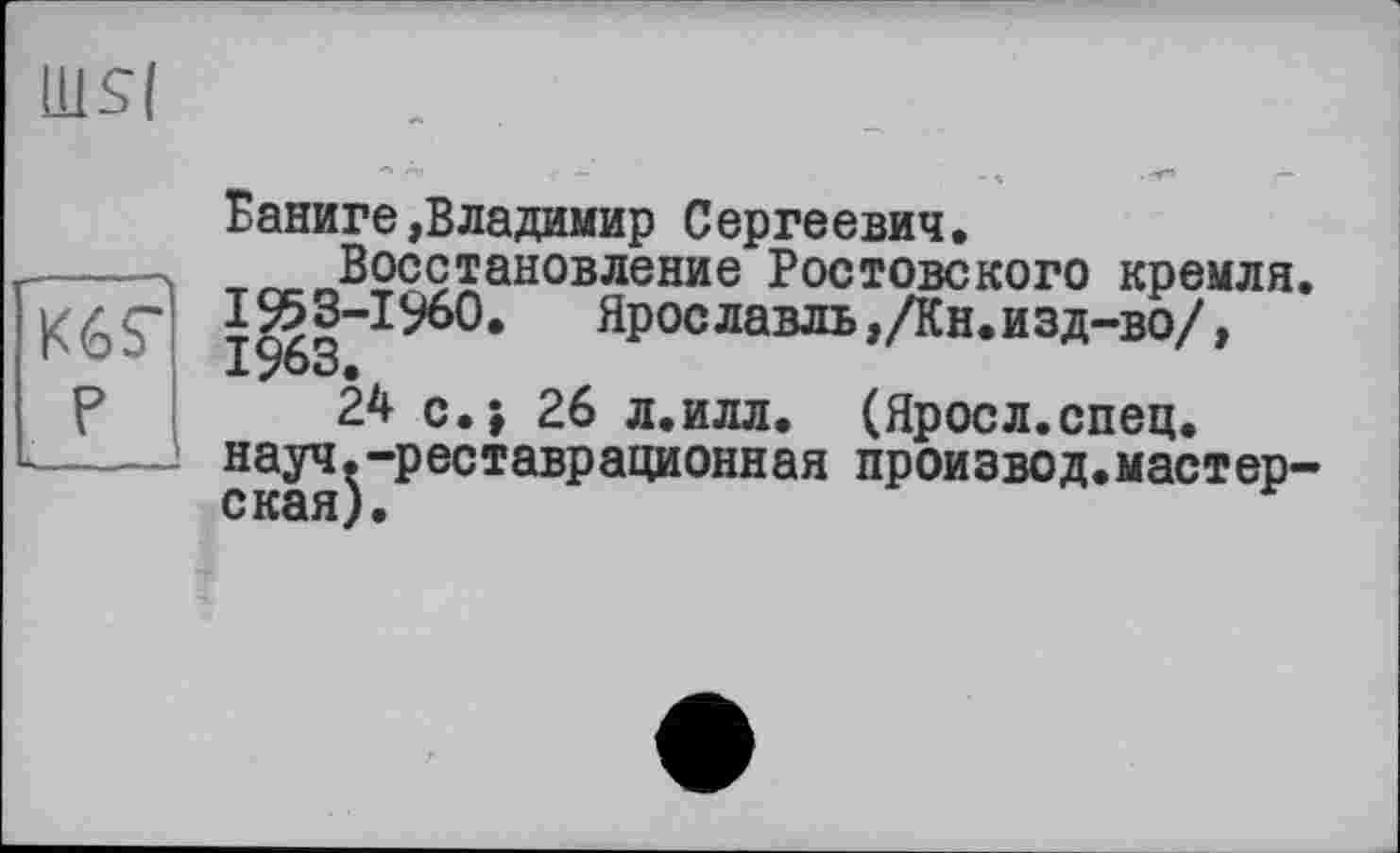 ﻿ÜISI
Кб?
JL_
Ваниге»Владимир Сергеевич.
Восстановление Ростовского кремля. Ярославль ,/Кн. изд-во/,
24 с.; 26 л.илл. (Яроел.спец, науч.-реставрационная произвол.мастерская).